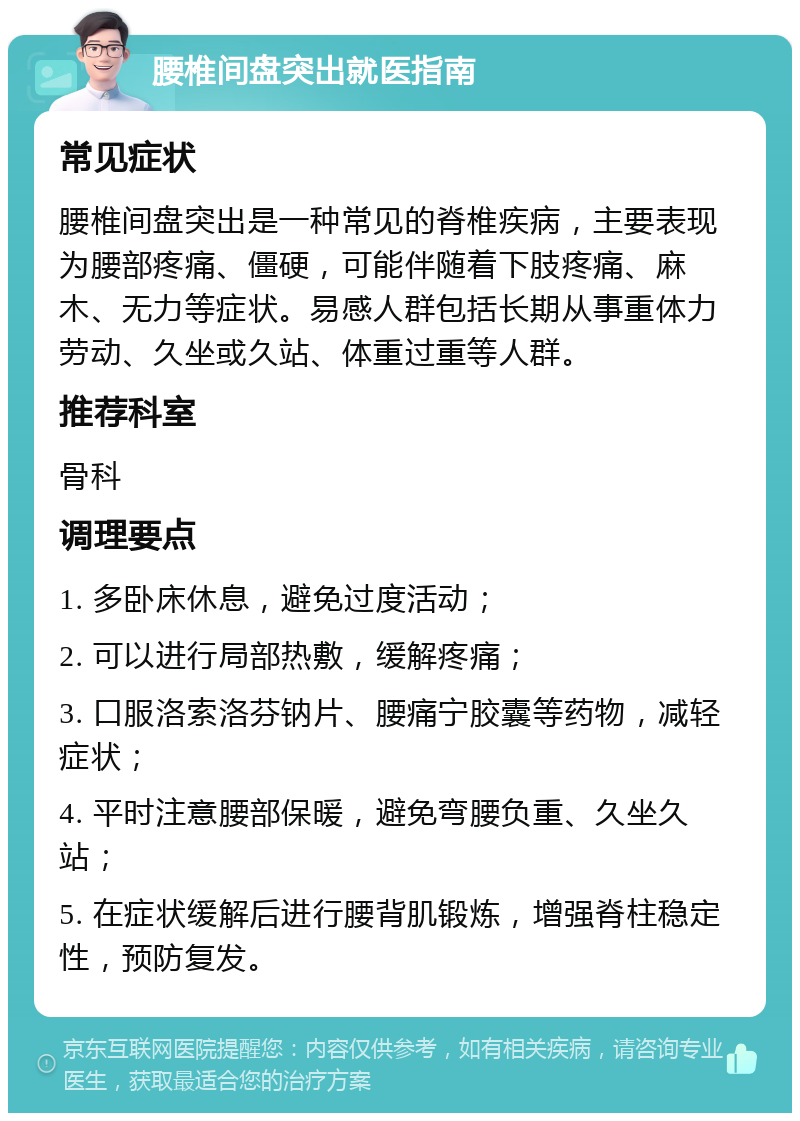 腰椎间盘突出就医指南 常见症状 腰椎间盘突出是一种常见的脊椎疾病，主要表现为腰部疼痛、僵硬，可能伴随着下肢疼痛、麻木、无力等症状。易感人群包括长期从事重体力劳动、久坐或久站、体重过重等人群。 推荐科室 骨科 调理要点 1. 多卧床休息，避免过度活动； 2. 可以进行局部热敷，缓解疼痛； 3. 口服洛索洛芬钠片、腰痛宁胶囊等药物，减轻症状； 4. 平时注意腰部保暖，避免弯腰负重、久坐久站； 5. 在症状缓解后进行腰背肌锻炼，增强脊柱稳定性，预防复发。