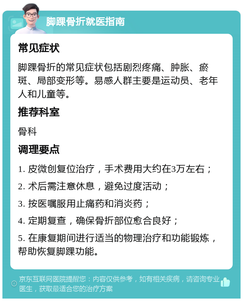 脚踝骨折就医指南 常见症状 脚踝骨折的常见症状包括剧烈疼痛、肿胀、瘀斑、局部变形等。易感人群主要是运动员、老年人和儿童等。 推荐科室 骨科 调理要点 1. 皮微创复位治疗，手术费用大约在3万左右； 2. 术后需注意休息，避免过度活动； 3. 按医嘱服用止痛药和消炎药； 4. 定期复查，确保骨折部位愈合良好； 5. 在康复期间进行适当的物理治疗和功能锻炼，帮助恢复脚踝功能。