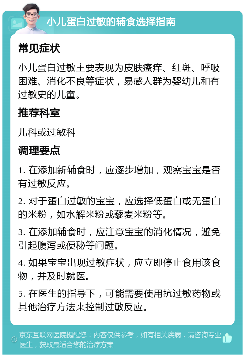 小儿蛋白过敏的辅食选择指南 常见症状 小儿蛋白过敏主要表现为皮肤瘙痒、红斑、呼吸困难、消化不良等症状，易感人群为婴幼儿和有过敏史的儿童。 推荐科室 儿科或过敏科 调理要点 1. 在添加新辅食时，应逐步增加，观察宝宝是否有过敏反应。 2. 对于蛋白过敏的宝宝，应选择低蛋白或无蛋白的米粉，如水解米粉或藜麦米粉等。 3. 在添加辅食时，应注意宝宝的消化情况，避免引起腹泻或便秘等问题。 4. 如果宝宝出现过敏症状，应立即停止食用该食物，并及时就医。 5. 在医生的指导下，可能需要使用抗过敏药物或其他治疗方法来控制过敏反应。