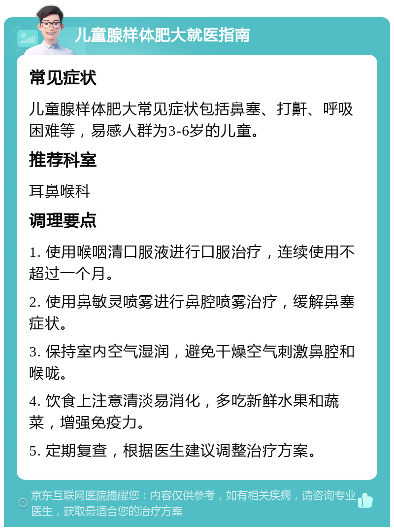 儿童腺样体肥大就医指南 常见症状 儿童腺样体肥大常见症状包括鼻塞、打鼾、呼吸困难等，易感人群为3-6岁的儿童。 推荐科室 耳鼻喉科 调理要点 1. 使用喉咽清口服液进行口服治疗，连续使用不超过一个月。 2. 使用鼻敏灵喷雾进行鼻腔喷雾治疗，缓解鼻塞症状。 3. 保持室内空气湿润，避免干燥空气刺激鼻腔和喉咙。 4. 饮食上注意清淡易消化，多吃新鲜水果和蔬菜，增强免疫力。 5. 定期复查，根据医生建议调整治疗方案。