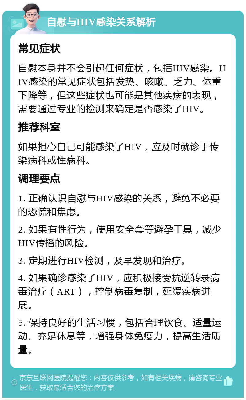 自慰与HIV感染关系解析 常见症状 自慰本身并不会引起任何症状，包括HIV感染。HIV感染的常见症状包括发热、咳嗽、乏力、体重下降等，但这些症状也可能是其他疾病的表现，需要通过专业的检测来确定是否感染了HIV。 推荐科室 如果担心自己可能感染了HIV，应及时就诊于传染病科或性病科。 调理要点 1. 正确认识自慰与HIV感染的关系，避免不必要的恐慌和焦虑。 2. 如果有性行为，使用安全套等避孕工具，减少HIV传播的风险。 3. 定期进行HIV检测，及早发现和治疗。 4. 如果确诊感染了HIV，应积极接受抗逆转录病毒治疗（ART），控制病毒复制，延缓疾病进展。 5. 保持良好的生活习惯，包括合理饮食、适量运动、充足休息等，增强身体免疫力，提高生活质量。