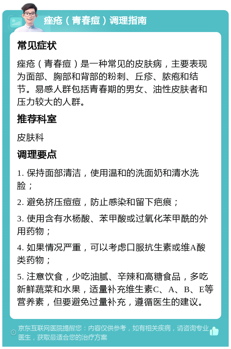 痤疮（青春痘）调理指南 常见症状 痤疮（青春痘）是一种常见的皮肤病，主要表现为面部、胸部和背部的粉刺、丘疹、脓疱和结节。易感人群包括青春期的男女、油性皮肤者和压力较大的人群。 推荐科室 皮肤科 调理要点 1. 保持面部清洁，使用温和的洗面奶和清水洗脸； 2. 避免挤压痘痘，防止感染和留下疤痕； 3. 使用含有水杨酸、苯甲酸或过氧化苯甲酰的外用药物； 4. 如果情况严重，可以考虑口服抗生素或维A酸类药物； 5. 注意饮食，少吃油腻、辛辣和高糖食品，多吃新鲜蔬菜和水果，适量补充维生素C、A、B、E等营养素，但要避免过量补充，遵循医生的建议。