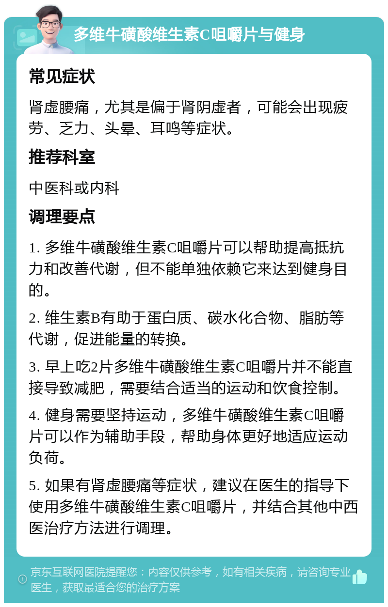 多维牛磺酸维生素C咀嚼片与健身 常见症状 肾虚腰痛，尤其是偏于肾阴虚者，可能会出现疲劳、乏力、头晕、耳鸣等症状。 推荐科室 中医科或内科 调理要点 1. 多维牛磺酸维生素C咀嚼片可以帮助提高抵抗力和改善代谢，但不能单独依赖它来达到健身目的。 2. 维生素B有助于蛋白质、碳水化合物、脂肪等代谢，促进能量的转换。 3. 早上吃2片多维牛磺酸维生素C咀嚼片并不能直接导致减肥，需要结合适当的运动和饮食控制。 4. 健身需要坚持运动，多维牛磺酸维生素C咀嚼片可以作为辅助手段，帮助身体更好地适应运动负荷。 5. 如果有肾虚腰痛等症状，建议在医生的指导下使用多维牛磺酸维生素C咀嚼片，并结合其他中西医治疗方法进行调理。