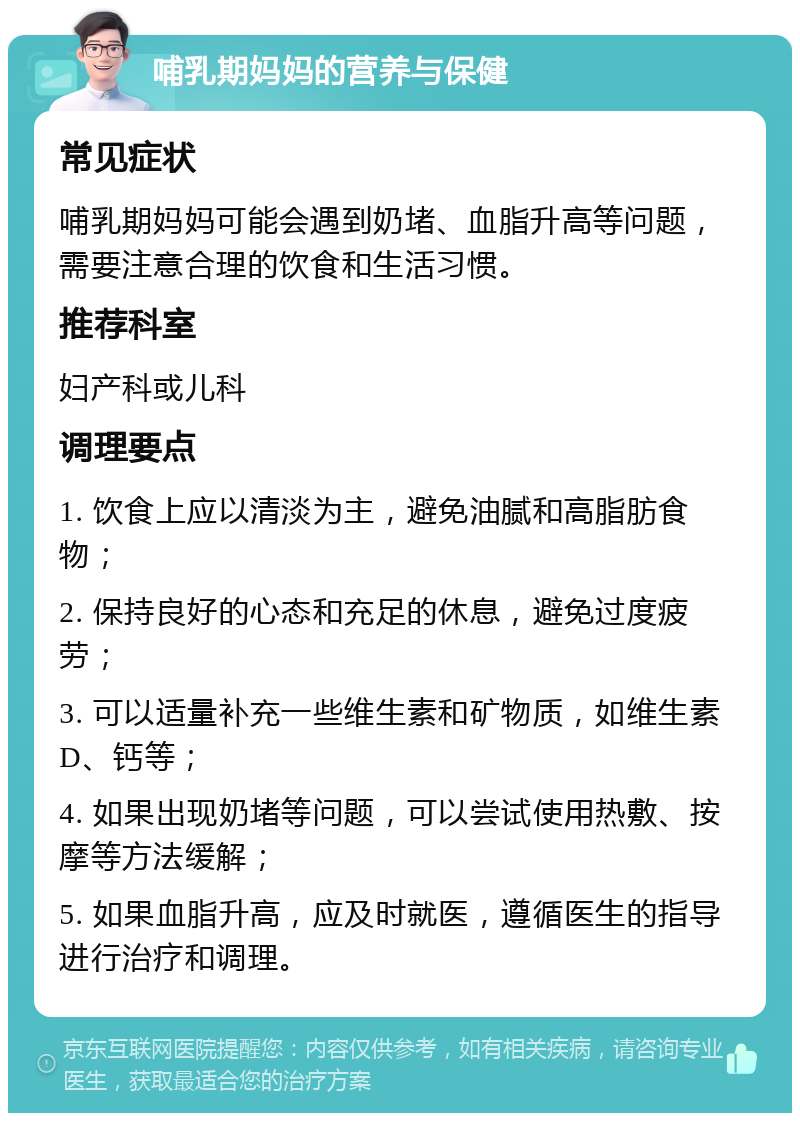 哺乳期妈妈的营养与保健 常见症状 哺乳期妈妈可能会遇到奶堵、血脂升高等问题，需要注意合理的饮食和生活习惯。 推荐科室 妇产科或儿科 调理要点 1. 饮食上应以清淡为主，避免油腻和高脂肪食物； 2. 保持良好的心态和充足的休息，避免过度疲劳； 3. 可以适量补充一些维生素和矿物质，如维生素D、钙等； 4. 如果出现奶堵等问题，可以尝试使用热敷、按摩等方法缓解； 5. 如果血脂升高，应及时就医，遵循医生的指导进行治疗和调理。