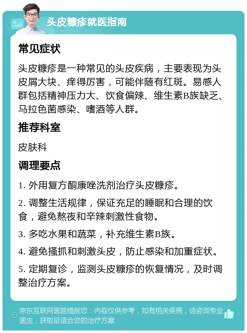 头皮糠疹就医指南 常见症状 头皮糠疹是一种常见的头皮疾病，主要表现为头皮屑大块、痒得厉害，可能伴随有红斑。易感人群包括精神压力大、饮食偏辣、维生素B族缺乏、马拉色菌感染、嗜酒等人群。 推荐科室 皮肤科 调理要点 1. 外用复方酮康唑洗剂治疗头皮糠疹。 2. 调整生活规律，保证充足的睡眠和合理的饮食，避免熬夜和辛辣刺激性食物。 3. 多吃水果和蔬菜，补充维生素B族。 4. 避免搔抓和刺激头皮，防止感染和加重症状。 5. 定期复诊，监测头皮糠疹的恢复情况，及时调整治疗方案。