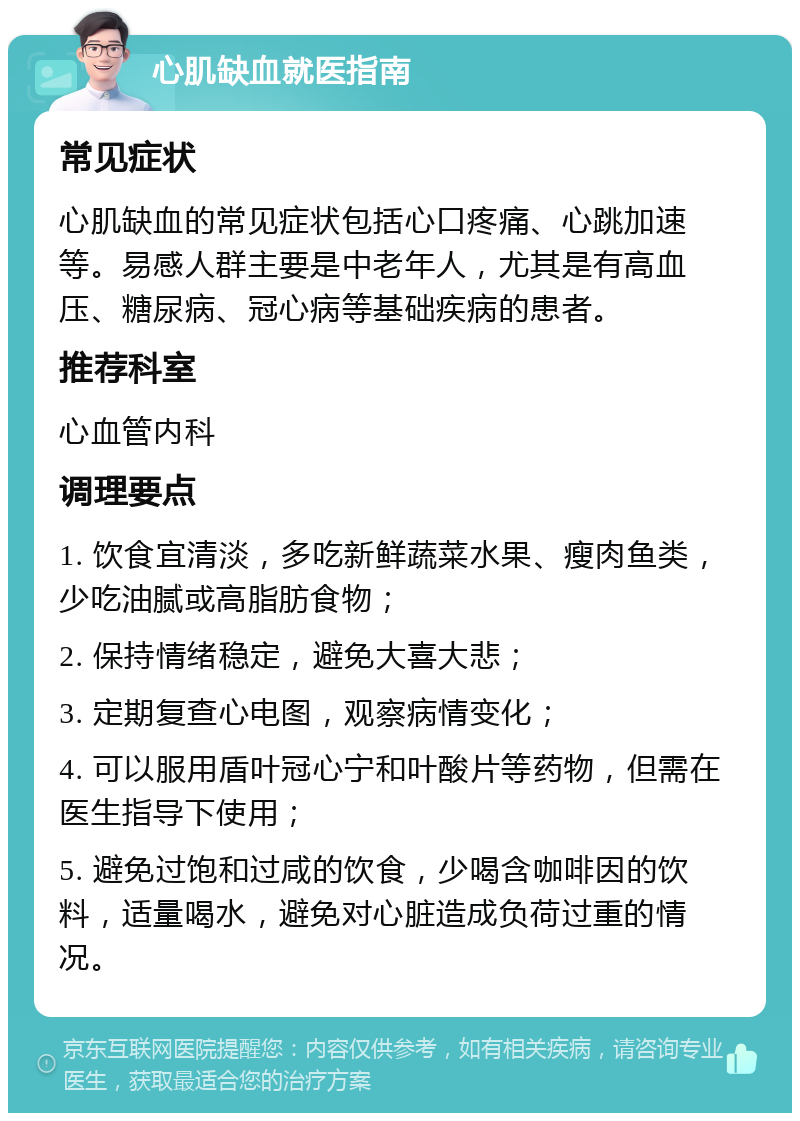 心肌缺血就医指南 常见症状 心肌缺血的常见症状包括心口疼痛、心跳加速等。易感人群主要是中老年人，尤其是有高血压、糖尿病、冠心病等基础疾病的患者。 推荐科室 心血管内科 调理要点 1. 饮食宜清淡，多吃新鲜蔬菜水果、瘦肉鱼类，少吃油腻或高脂肪食物； 2. 保持情绪稳定，避免大喜大悲； 3. 定期复查心电图，观察病情变化； 4. 可以服用盾叶冠心宁和叶酸片等药物，但需在医生指导下使用； 5. 避免过饱和过咸的饮食，少喝含咖啡因的饮料，适量喝水，避免对心脏造成负荷过重的情况。