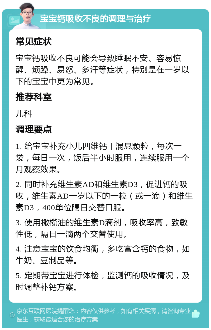 宝宝钙吸收不良的调理与治疗 常见症状 宝宝钙吸收不良可能会导致睡眠不安、容易惊醒、烦躁、易怒、多汗等症状，特别是在一岁以下的宝宝中更为常见。 推荐科室 儿科 调理要点 1. 给宝宝补充小儿四维钙干混悬颗粒，每次一袋，每日一次，饭后半小时服用，连续服用一个月观察效果。 2. 同时补充维生素AD和维生素D3，促进钙的吸收，维生素AD一岁以下的一粒（或一滴）和维生素D3，400单位隔日交替口服。 3. 使用橄榄油的维生素D滴剂，吸收率高，致敏性低，隔日一滴两个交替使用。 4. 注意宝宝的饮食均衡，多吃富含钙的食物，如牛奶、豆制品等。 5. 定期带宝宝进行体检，监测钙的吸收情况，及时调整补钙方案。