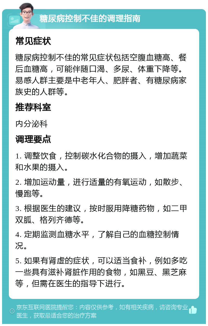 糖尿病控制不佳的调理指南 常见症状 糖尿病控制不佳的常见症状包括空腹血糖高、餐后血糖高，可能伴随口渴、多尿、体重下降等。易感人群主要是中老年人、肥胖者、有糖尿病家族史的人群等。 推荐科室 内分泌科 调理要点 1. 调整饮食，控制碳水化合物的摄入，增加蔬菜和水果的摄入。 2. 增加运动量，进行适量的有氧运动，如散步、慢跑等。 3. 根据医生的建议，按时服用降糖药物，如二甲双胍、格列齐德等。 4. 定期监测血糖水平，了解自己的血糖控制情况。 5. 如果有肾虚的症状，可以适当食补，例如多吃一些具有滋补肾脏作用的食物，如黑豆、黑芝麻等，但需在医生的指导下进行。