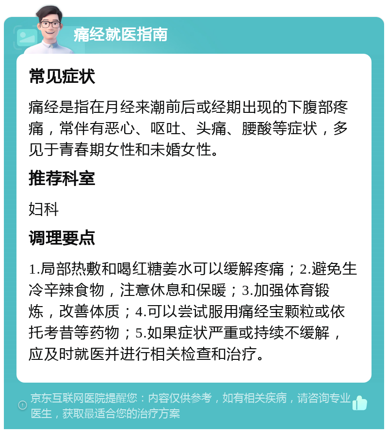 痛经就医指南 常见症状 痛经是指在月经来潮前后或经期出现的下腹部疼痛，常伴有恶心、呕吐、头痛、腰酸等症状，多见于青春期女性和未婚女性。 推荐科室 妇科 调理要点 1.局部热敷和喝红糖姜水可以缓解疼痛；2.避免生冷辛辣食物，注意休息和保暖；3.加强体育锻炼，改善体质；4.可以尝试服用痛经宝颗粒或依托考昔等药物；5.如果症状严重或持续不缓解，应及时就医并进行相关检查和治疗。