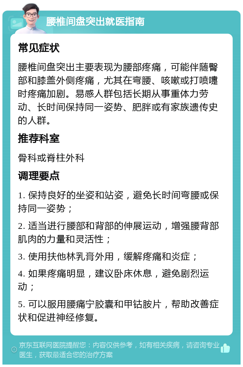 腰椎间盘突出就医指南 常见症状 腰椎间盘突出主要表现为腰部疼痛，可能伴随臀部和膝盖外侧疼痛，尤其在弯腰、咳嗽或打喷嚏时疼痛加剧。易感人群包括长期从事重体力劳动、长时间保持同一姿势、肥胖或有家族遗传史的人群。 推荐科室 骨科或脊柱外科 调理要点 1. 保持良好的坐姿和站姿，避免长时间弯腰或保持同一姿势； 2. 适当进行腰部和背部的伸展运动，增强腰背部肌肉的力量和灵活性； 3. 使用扶他林乳膏外用，缓解疼痛和炎症； 4. 如果疼痛明显，建议卧床休息，避免剧烈运动； 5. 可以服用腰痛宁胶囊和甲钴胺片，帮助改善症状和促进神经修复。