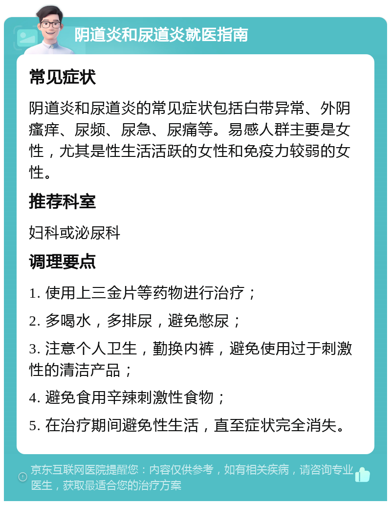 阴道炎和尿道炎就医指南 常见症状 阴道炎和尿道炎的常见症状包括白带异常、外阴瘙痒、尿频、尿急、尿痛等。易感人群主要是女性，尤其是性生活活跃的女性和免疫力较弱的女性。 推荐科室 妇科或泌尿科 调理要点 1. 使用上三金片等药物进行治疗； 2. 多喝水，多排尿，避免憋尿； 3. 注意个人卫生，勤换内裤，避免使用过于刺激性的清洁产品； 4. 避免食用辛辣刺激性食物； 5. 在治疗期间避免性生活，直至症状完全消失。