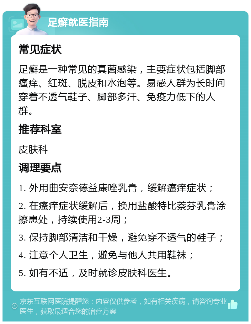 足癣就医指南 常见症状 足癣是一种常见的真菌感染，主要症状包括脚部瘙痒、红斑、脱皮和水泡等。易感人群为长时间穿着不透气鞋子、脚部多汗、免疫力低下的人群。 推荐科室 皮肤科 调理要点 1. 外用曲安奈德益康唑乳膏，缓解瘙痒症状； 2. 在瘙痒症状缓解后，换用盐酸特比萘芬乳膏涂擦患处，持续使用2-3周； 3. 保持脚部清洁和干燥，避免穿不透气的鞋子； 4. 注意个人卫生，避免与他人共用鞋袜； 5. 如有不适，及时就诊皮肤科医生。