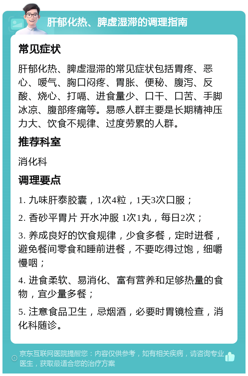 肝郁化热、脾虚湿滞的调理指南 常见症状 肝郁化热、脾虚湿滞的常见症状包括胃疼、恶心、嗳气、胸口闷疼、胃胀、便秘、腹泻、反酸、烧心、打嗝、进食量少、口干、口苦、手脚冰凉、腹部疼痛等。易感人群主要是长期精神压力大、饮食不规律、过度劳累的人群。 推荐科室 消化科 调理要点 1. 九味肝泰胶囊，1次4粒，1天3次口服； 2. 香砂平胃片 开水冲服 1次1丸，每日2次； 3. 养成良好的饮食规律，少食多餐，定时进餐，避免餐间零食和睡前进餐，不要吃得过饱，细嚼慢咽； 4. 进食柔软、易消化、富有营养和足够热量的食物，宜少量多餐； 5. 注意食品卫生，忌烟酒，必要时胃镜检查，消化科随诊。