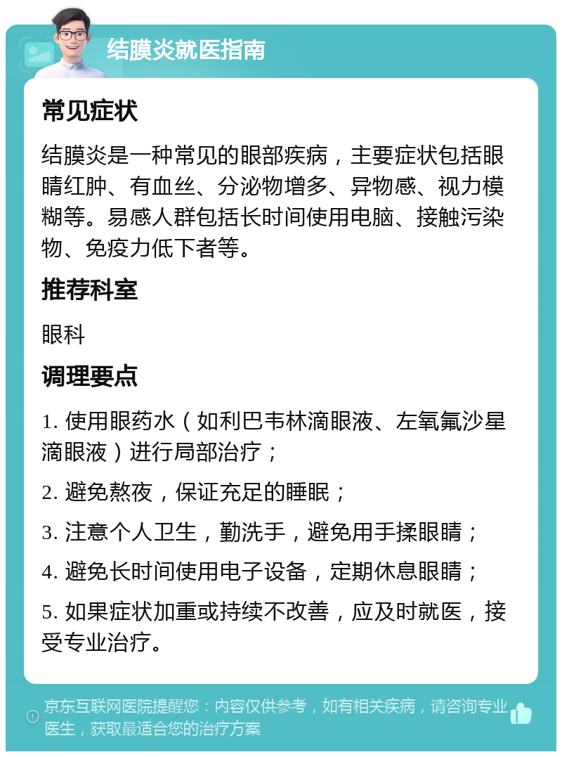 结膜炎就医指南 常见症状 结膜炎是一种常见的眼部疾病，主要症状包括眼睛红肿、有血丝、分泌物增多、异物感、视力模糊等。易感人群包括长时间使用电脑、接触污染物、免疫力低下者等。 推荐科室 眼科 调理要点 1. 使用眼药水（如利巴韦林滴眼液、左氧氟沙星滴眼液）进行局部治疗； 2. 避免熬夜，保证充足的睡眠； 3. 注意个人卫生，勤洗手，避免用手揉眼睛； 4. 避免长时间使用电子设备，定期休息眼睛； 5. 如果症状加重或持续不改善，应及时就医，接受专业治疗。