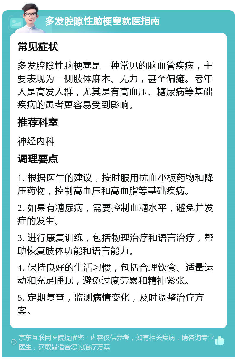 多发腔隙性脑梗塞就医指南 常见症状 多发腔隙性脑梗塞是一种常见的脑血管疾病，主要表现为一侧肢体麻木、无力，甚至偏瘫。老年人是高发人群，尤其是有高血压、糖尿病等基础疾病的患者更容易受到影响。 推荐科室 神经内科 调理要点 1. 根据医生的建议，按时服用抗血小板药物和降压药物，控制高血压和高血脂等基础疾病。 2. 如果有糖尿病，需要控制血糖水平，避免并发症的发生。 3. 进行康复训练，包括物理治疗和语言治疗，帮助恢复肢体功能和语言能力。 4. 保持良好的生活习惯，包括合理饮食、适量运动和充足睡眠，避免过度劳累和精神紧张。 5. 定期复查，监测病情变化，及时调整治疗方案。