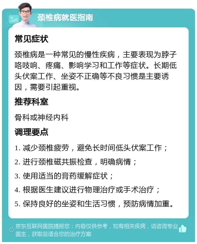 颈椎病就医指南 常见症状 颈椎病是一种常见的慢性疾病，主要表现为脖子咯吱响、疼痛、影响学习和工作等症状。长期低头伏案工作、坐姿不正确等不良习惯是主要诱因，需要引起重视。 推荐科室 骨科或神经内科 调理要点 1. 减少颈椎疲劳，避免长时间低头伏案工作； 2. 进行颈椎磁共振检查，明确病情； 3. 使用适当的膏药缓解症状； 4. 根据医生建议进行物理治疗或手术治疗； 5. 保持良好的坐姿和生活习惯，预防病情加重。