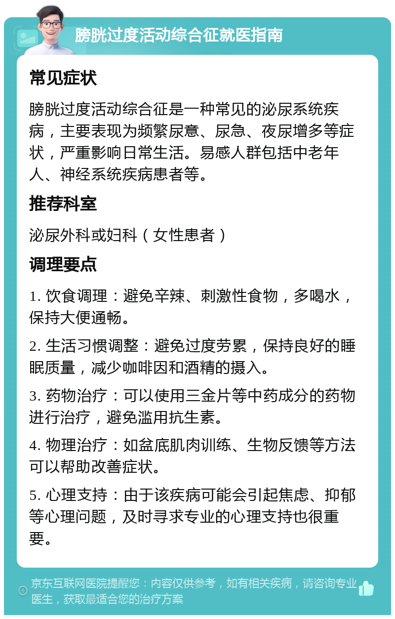 膀胱过度活动综合征就医指南 常见症状 膀胱过度活动综合征是一种常见的泌尿系统疾病，主要表现为频繁尿意、尿急、夜尿增多等症状，严重影响日常生活。易感人群包括中老年人、神经系统疾病患者等。 推荐科室 泌尿外科或妇科（女性患者） 调理要点 1. 饮食调理：避免辛辣、刺激性食物，多喝水，保持大便通畅。 2. 生活习惯调整：避免过度劳累，保持良好的睡眠质量，减少咖啡因和酒精的摄入。 3. 药物治疗：可以使用三金片等中药成分的药物进行治疗，避免滥用抗生素。 4. 物理治疗：如盆底肌肉训练、生物反馈等方法可以帮助改善症状。 5. 心理支持：由于该疾病可能会引起焦虑、抑郁等心理问题，及时寻求专业的心理支持也很重要。