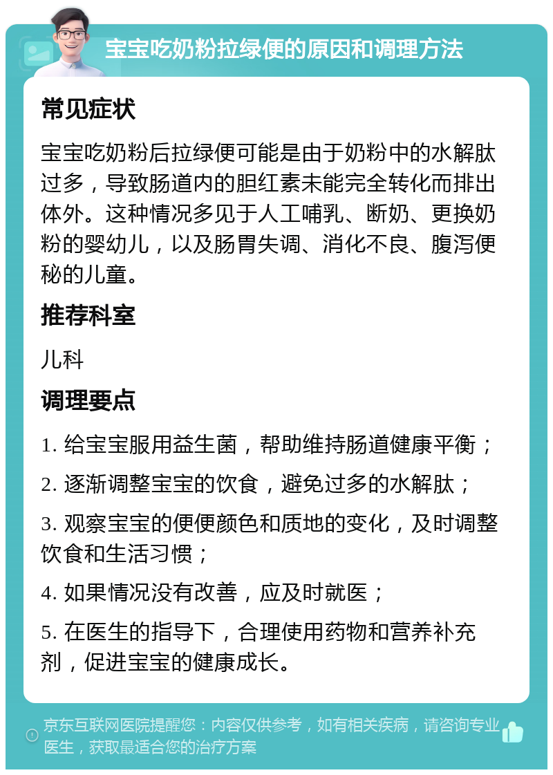 宝宝吃奶粉拉绿便的原因和调理方法 常见症状 宝宝吃奶粉后拉绿便可能是由于奶粉中的水解肽过多，导致肠道内的胆红素未能完全转化而排出体外。这种情况多见于人工哺乳、断奶、更换奶粉的婴幼儿，以及肠胃失调、消化不良、腹泻便秘的儿童。 推荐科室 儿科 调理要点 1. 给宝宝服用益生菌，帮助维持肠道健康平衡； 2. 逐渐调整宝宝的饮食，避免过多的水解肽； 3. 观察宝宝的便便颜色和质地的变化，及时调整饮食和生活习惯； 4. 如果情况没有改善，应及时就医； 5. 在医生的指导下，合理使用药物和营养补充剂，促进宝宝的健康成长。