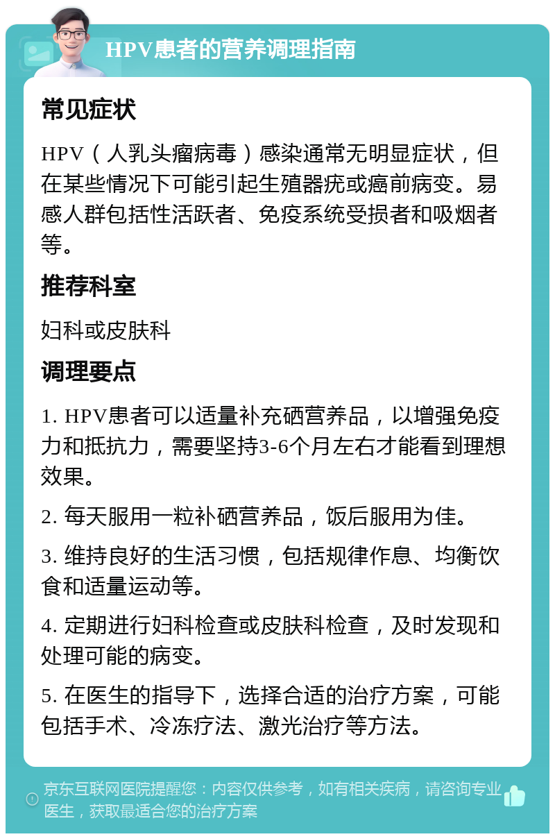 HPV患者的营养调理指南 常见症状 HPV（人乳头瘤病毒）感染通常无明显症状，但在某些情况下可能引起生殖器疣或癌前病变。易感人群包括性活跃者、免疫系统受损者和吸烟者等。 推荐科室 妇科或皮肤科 调理要点 1. HPV患者可以适量补充硒营养品，以增强免疫力和抵抗力，需要坚持3-6个月左右才能看到理想效果。 2. 每天服用一粒补硒营养品，饭后服用为佳。 3. 维持良好的生活习惯，包括规律作息、均衡饮食和适量运动等。 4. 定期进行妇科检查或皮肤科检查，及时发现和处理可能的病变。 5. 在医生的指导下，选择合适的治疗方案，可能包括手术、冷冻疗法、激光治疗等方法。