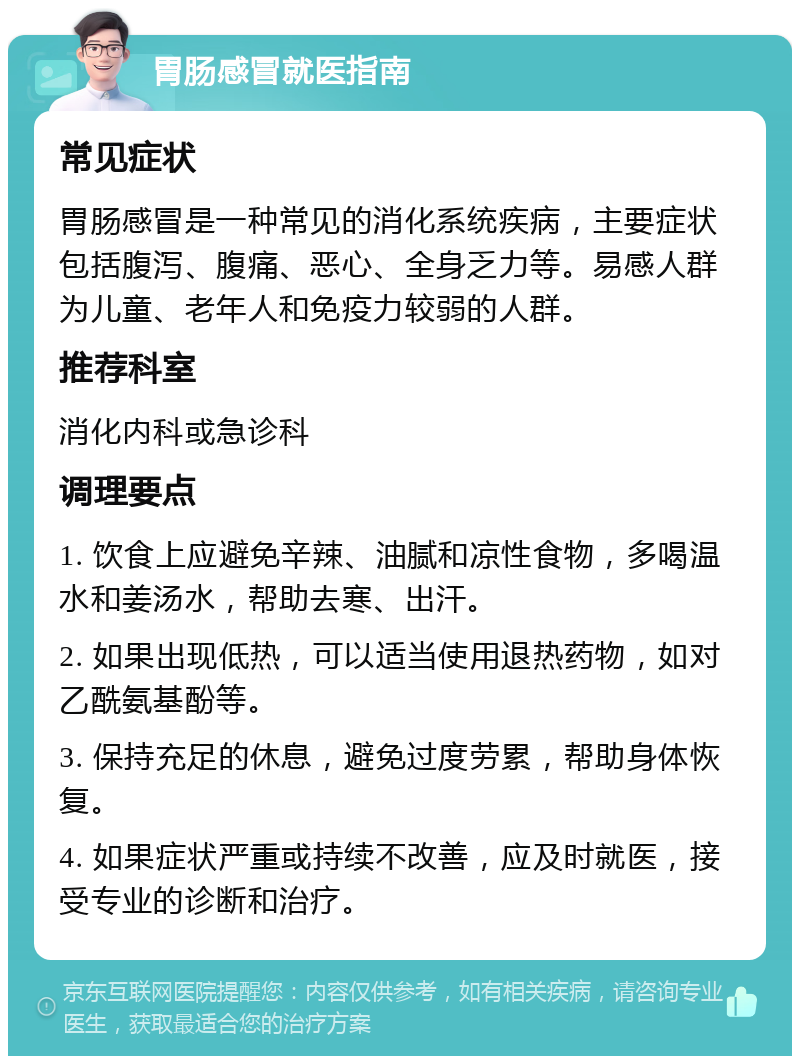 胃肠感冒就医指南 常见症状 胃肠感冒是一种常见的消化系统疾病，主要症状包括腹泻、腹痛、恶心、全身乏力等。易感人群为儿童、老年人和免疫力较弱的人群。 推荐科室 消化内科或急诊科 调理要点 1. 饮食上应避免辛辣、油腻和凉性食物，多喝温水和姜汤水，帮助去寒、出汗。 2. 如果出现低热，可以适当使用退热药物，如对乙酰氨基酚等。 3. 保持充足的休息，避免过度劳累，帮助身体恢复。 4. 如果症状严重或持续不改善，应及时就医，接受专业的诊断和治疗。