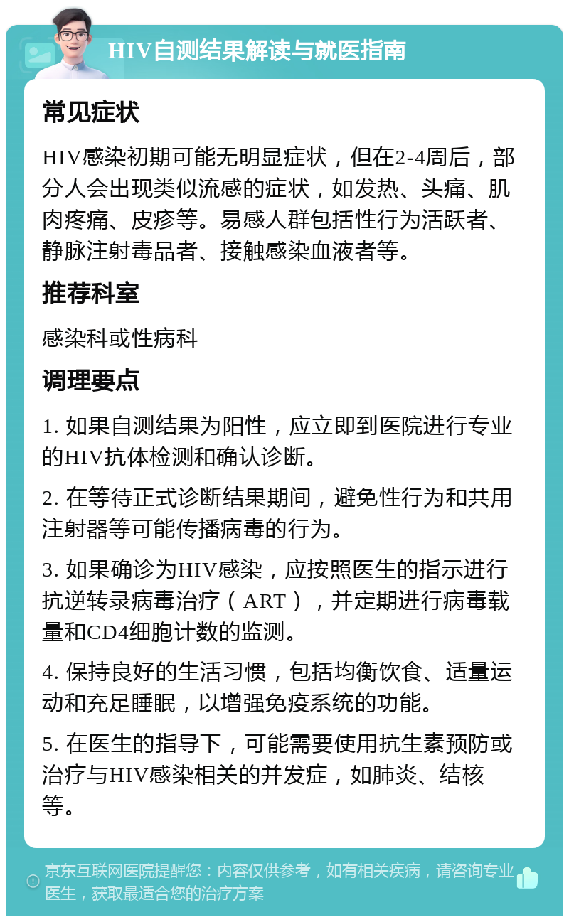 HIV自测结果解读与就医指南 常见症状 HIV感染初期可能无明显症状，但在2-4周后，部分人会出现类似流感的症状，如发热、头痛、肌肉疼痛、皮疹等。易感人群包括性行为活跃者、静脉注射毒品者、接触感染血液者等。 推荐科室 感染科或性病科 调理要点 1. 如果自测结果为阳性，应立即到医院进行专业的HIV抗体检测和确认诊断。 2. 在等待正式诊断结果期间，避免性行为和共用注射器等可能传播病毒的行为。 3. 如果确诊为HIV感染，应按照医生的指示进行抗逆转录病毒治疗（ART），并定期进行病毒载量和CD4细胞计数的监测。 4. 保持良好的生活习惯，包括均衡饮食、适量运动和充足睡眠，以增强免疫系统的功能。 5. 在医生的指导下，可能需要使用抗生素预防或治疗与HIV感染相关的并发症，如肺炎、结核等。