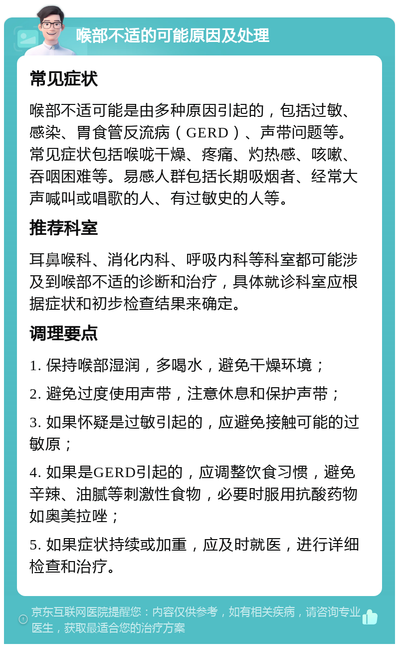 喉部不适的可能原因及处理 常见症状 喉部不适可能是由多种原因引起的，包括过敏、感染、胃食管反流病（GERD）、声带问题等。常见症状包括喉咙干燥、疼痛、灼热感、咳嗽、吞咽困难等。易感人群包括长期吸烟者、经常大声喊叫或唱歌的人、有过敏史的人等。 推荐科室 耳鼻喉科、消化内科、呼吸内科等科室都可能涉及到喉部不适的诊断和治疗，具体就诊科室应根据症状和初步检查结果来确定。 调理要点 1. 保持喉部湿润，多喝水，避免干燥环境； 2. 避免过度使用声带，注意休息和保护声带； 3. 如果怀疑是过敏引起的，应避免接触可能的过敏原； 4. 如果是GERD引起的，应调整饮食习惯，避免辛辣、油腻等刺激性食物，必要时服用抗酸药物如奥美拉唑； 5. 如果症状持续或加重，应及时就医，进行详细检查和治疗。