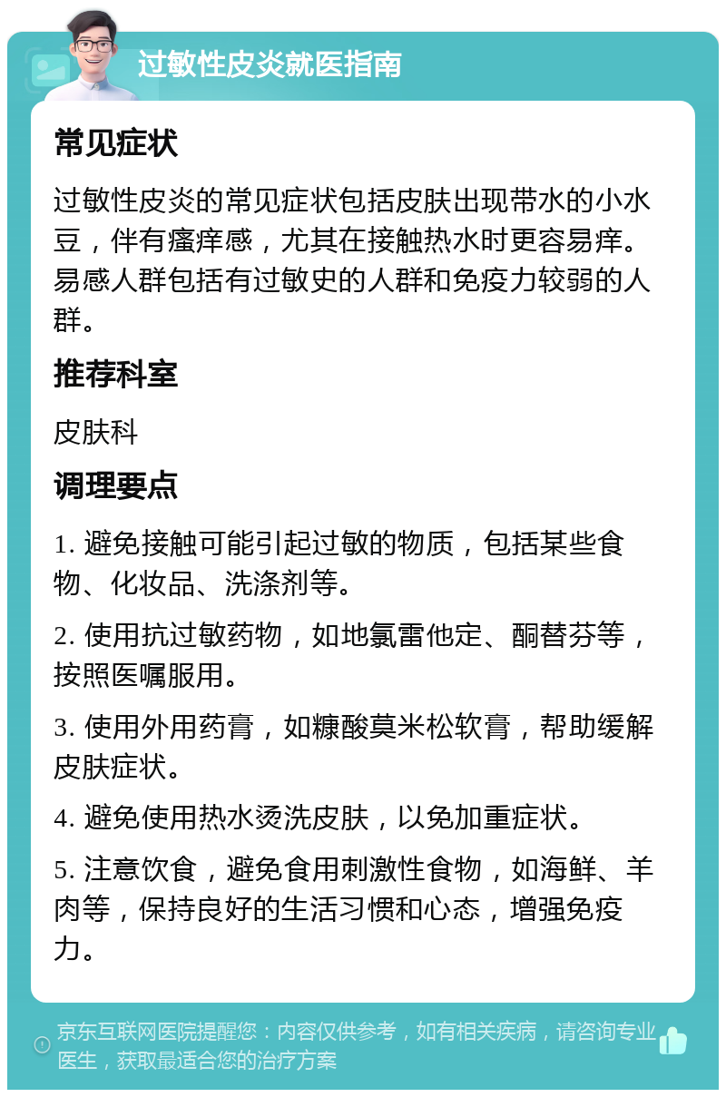 过敏性皮炎就医指南 常见症状 过敏性皮炎的常见症状包括皮肤出现带水的小水豆，伴有瘙痒感，尤其在接触热水时更容易痒。易感人群包括有过敏史的人群和免疫力较弱的人群。 推荐科室 皮肤科 调理要点 1. 避免接触可能引起过敏的物质，包括某些食物、化妆品、洗涤剂等。 2. 使用抗过敏药物，如地氯雷他定、酮替芬等，按照医嘱服用。 3. 使用外用药膏，如糠酸莫米松软膏，帮助缓解皮肤症状。 4. 避免使用热水烫洗皮肤，以免加重症状。 5. 注意饮食，避免食用刺激性食物，如海鲜、羊肉等，保持良好的生活习惯和心态，增强免疫力。