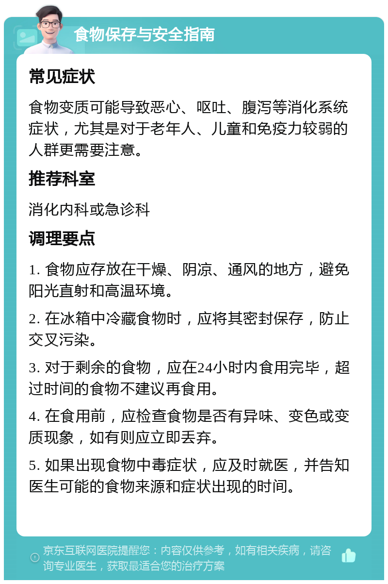 食物保存与安全指南 常见症状 食物变质可能导致恶心、呕吐、腹泻等消化系统症状，尤其是对于老年人、儿童和免疫力较弱的人群更需要注意。 推荐科室 消化内科或急诊科 调理要点 1. 食物应存放在干燥、阴凉、通风的地方，避免阳光直射和高温环境。 2. 在冰箱中冷藏食物时，应将其密封保存，防止交叉污染。 3. 对于剩余的食物，应在24小时内食用完毕，超过时间的食物不建议再食用。 4. 在食用前，应检查食物是否有异味、变色或变质现象，如有则应立即丢弃。 5. 如果出现食物中毒症状，应及时就医，并告知医生可能的食物来源和症状出现的时间。