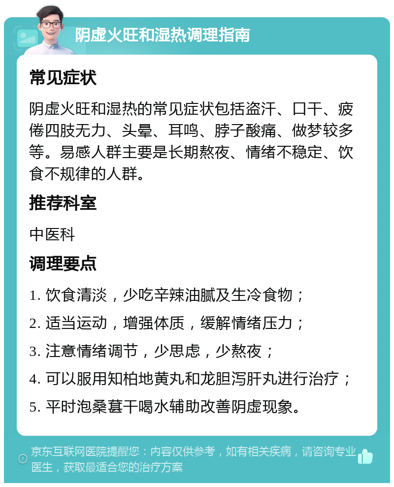 阴虚火旺和湿热调理指南 常见症状 阴虚火旺和湿热的常见症状包括盗汗、口干、疲倦四肢无力、头晕、耳鸣、脖子酸痛、做梦较多等。易感人群主要是长期熬夜、情绪不稳定、饮食不规律的人群。 推荐科室 中医科 调理要点 1. 饮食清淡，少吃辛辣油腻及生冷食物； 2. 适当运动，增强体质，缓解情绪压力； 3. 注意情绪调节，少思虑，少熬夜； 4. 可以服用知柏地黄丸和龙胆泻肝丸进行治疗； 5. 平时泡桑葚干喝水辅助改善阴虚现象。