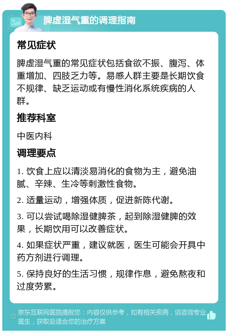 脾虚湿气重的调理指南 常见症状 脾虚湿气重的常见症状包括食欲不振、腹泻、体重增加、四肢乏力等。易感人群主要是长期饮食不规律、缺乏运动或有慢性消化系统疾病的人群。 推荐科室 中医内科 调理要点 1. 饮食上应以清淡易消化的食物为主，避免油腻、辛辣、生冷等刺激性食物。 2. 适量运动，增强体质，促进新陈代谢。 3. 可以尝试喝除湿健脾茶，起到除湿健脾的效果，长期饮用可以改善症状。 4. 如果症状严重，建议就医，医生可能会开具中药方剂进行调理。 5. 保持良好的生活习惯，规律作息，避免熬夜和过度劳累。