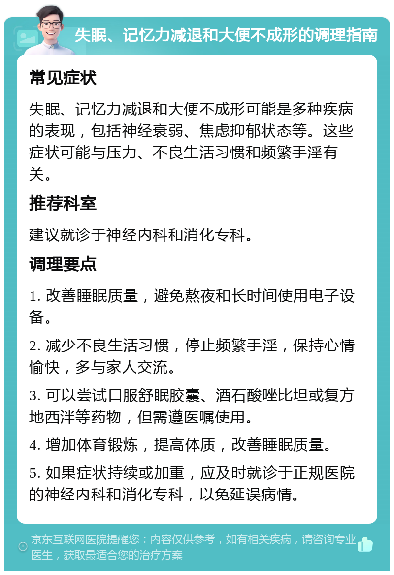 失眠、记忆力减退和大便不成形的调理指南 常见症状 失眠、记忆力减退和大便不成形可能是多种疾病的表现，包括神经衰弱、焦虑抑郁状态等。这些症状可能与压力、不良生活习惯和频繁手淫有关。 推荐科室 建议就诊于神经内科和消化专科。 调理要点 1. 改善睡眠质量，避免熬夜和长时间使用电子设备。 2. 减少不良生活习惯，停止频繁手淫，保持心情愉快，多与家人交流。 3. 可以尝试口服舒眠胶囊、酒石酸唑比坦或复方地西泮等药物，但需遵医嘱使用。 4. 增加体育锻炼，提高体质，改善睡眠质量。 5. 如果症状持续或加重，应及时就诊于正规医院的神经内科和消化专科，以免延误病情。