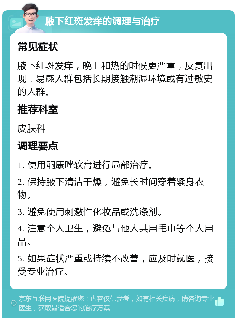 腋下红斑发痒的调理与治疗 常见症状 腋下红斑发痒，晚上和热的时候更严重，反复出现，易感人群包括长期接触潮湿环境或有过敏史的人群。 推荐科室 皮肤科 调理要点 1. 使用酮康唑软膏进行局部治疗。 2. 保持腋下清洁干燥，避免长时间穿着紧身衣物。 3. 避免使用刺激性化妆品或洗涤剂。 4. 注意个人卫生，避免与他人共用毛巾等个人用品。 5. 如果症状严重或持续不改善，应及时就医，接受专业治疗。