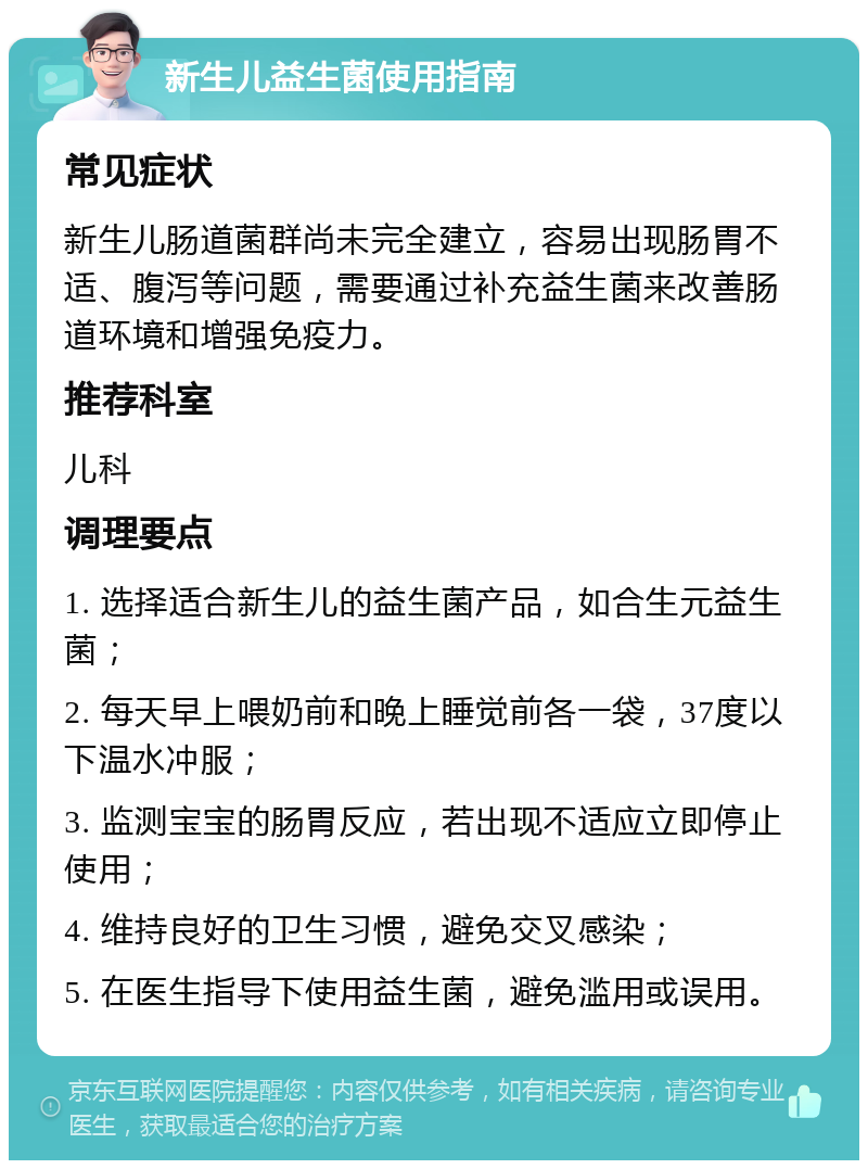 新生儿益生菌使用指南 常见症状 新生儿肠道菌群尚未完全建立，容易出现肠胃不适、腹泻等问题，需要通过补充益生菌来改善肠道环境和增强免疫力。 推荐科室 儿科 调理要点 1. 选择适合新生儿的益生菌产品，如合生元益生菌； 2. 每天早上喂奶前和晚上睡觉前各一袋，37度以下温水冲服； 3. 监测宝宝的肠胃反应，若出现不适应立即停止使用； 4. 维持良好的卫生习惯，避免交叉感染； 5. 在医生指导下使用益生菌，避免滥用或误用。