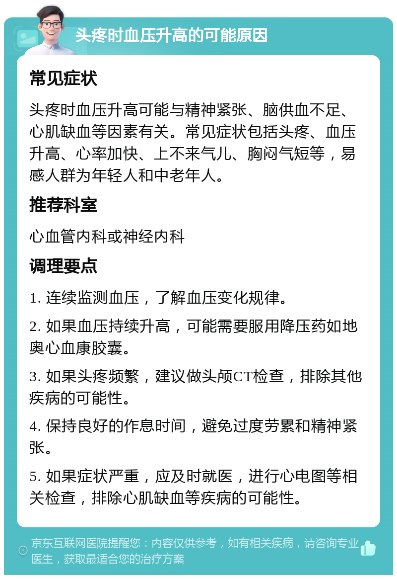 头疼时血压升高的可能原因 常见症状 头疼时血压升高可能与精神紧张、脑供血不足、心肌缺血等因素有关。常见症状包括头疼、血压升高、心率加快、上不来气儿、胸闷气短等，易感人群为年轻人和中老年人。 推荐科室 心血管内科或神经内科 调理要点 1. 连续监测血压，了解血压变化规律。 2. 如果血压持续升高，可能需要服用降压药如地奥心血康胶囊。 3. 如果头疼频繁，建议做头颅CT检查，排除其他疾病的可能性。 4. 保持良好的作息时间，避免过度劳累和精神紧张。 5. 如果症状严重，应及时就医，进行心电图等相关检查，排除心肌缺血等疾病的可能性。