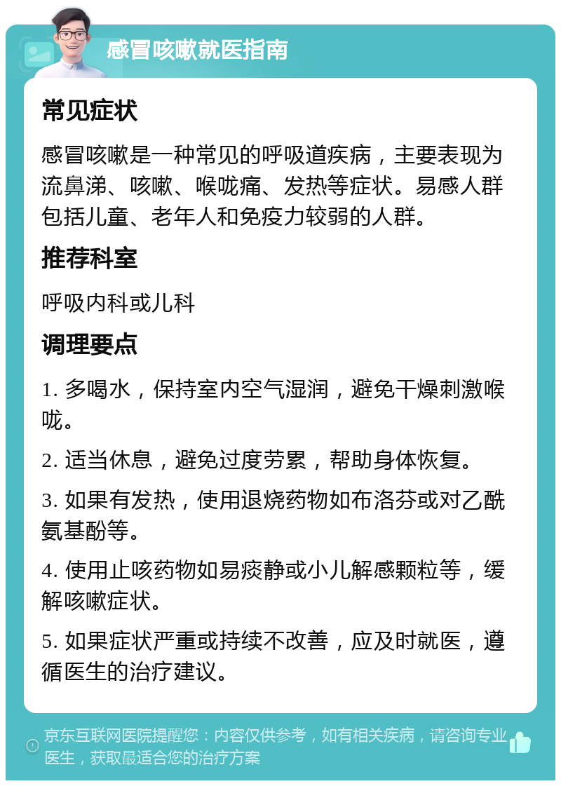 感冒咳嗽就医指南 常见症状 感冒咳嗽是一种常见的呼吸道疾病，主要表现为流鼻涕、咳嗽、喉咙痛、发热等症状。易感人群包括儿童、老年人和免疫力较弱的人群。 推荐科室 呼吸内科或儿科 调理要点 1. 多喝水，保持室内空气湿润，避免干燥刺激喉咙。 2. 适当休息，避免过度劳累，帮助身体恢复。 3. 如果有发热，使用退烧药物如布洛芬或对乙酰氨基酚等。 4. 使用止咳药物如易痰静或小儿解感颗粒等，缓解咳嗽症状。 5. 如果症状严重或持续不改善，应及时就医，遵循医生的治疗建议。