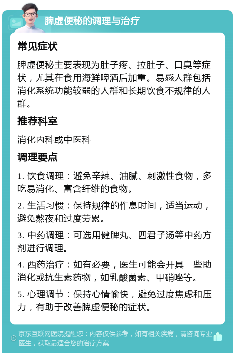 脾虚便秘的调理与治疗 常见症状 脾虚便秘主要表现为肚子疼、拉肚子、口臭等症状，尤其在食用海鲜啤酒后加重。易感人群包括消化系统功能较弱的人群和长期饮食不规律的人群。 推荐科室 消化内科或中医科 调理要点 1. 饮食调理：避免辛辣、油腻、刺激性食物，多吃易消化、富含纤维的食物。 2. 生活习惯：保持规律的作息时间，适当运动，避免熬夜和过度劳累。 3. 中药调理：可选用健脾丸、四君子汤等中药方剂进行调理。 4. 西药治疗：如有必要，医生可能会开具一些助消化或抗生素药物，如乳酸菌素、甲硝唑等。 5. 心理调节：保持心情愉快，避免过度焦虑和压力，有助于改善脾虚便秘的症状。