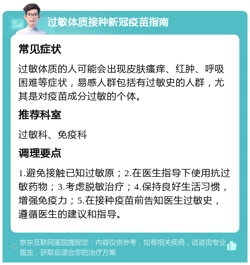 过敏体质接种新冠疫苗指南 常见症状 过敏体质的人可能会出现皮肤瘙痒、红肿、呼吸困难等症状，易感人群包括有过敏史的人群，尤其是对疫苗成分过敏的个体。 推荐科室 过敏科、免疫科 调理要点 1.避免接触已知过敏原；2.在医生指导下使用抗过敏药物；3.考虑脱敏治疗；4.保持良好生活习惯，增强免疫力；5.在接种疫苗前告知医生过敏史，遵循医生的建议和指导。