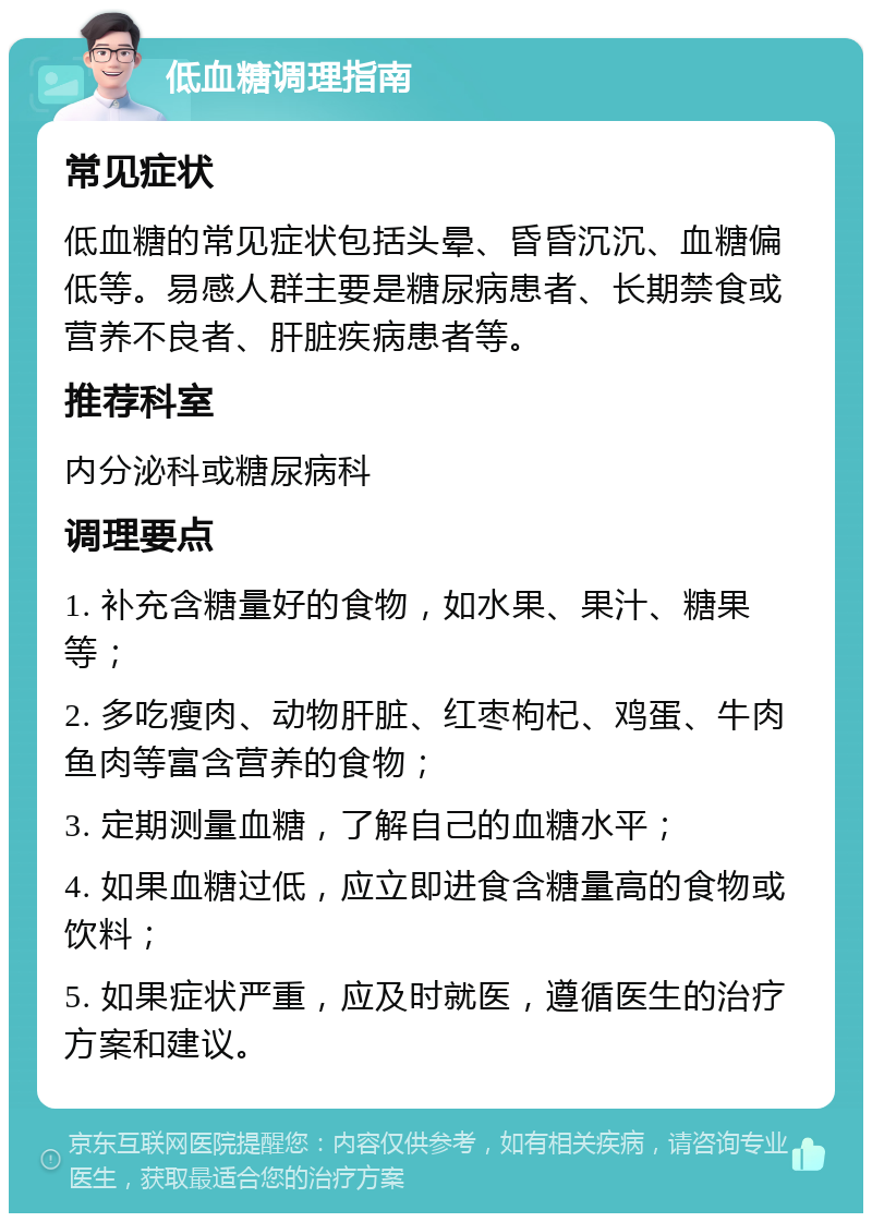 低血糖调理指南 常见症状 低血糖的常见症状包括头晕、昏昏沉沉、血糖偏低等。易感人群主要是糖尿病患者、长期禁食或营养不良者、肝脏疾病患者等。 推荐科室 内分泌科或糖尿病科 调理要点 1. 补充含糖量好的食物，如水果、果汁、糖果等； 2. 多吃瘦肉、动物肝脏、红枣枸杞、鸡蛋、牛肉鱼肉等富含营养的食物； 3. 定期测量血糖，了解自己的血糖水平； 4. 如果血糖过低，应立即进食含糖量高的食物或饮料； 5. 如果症状严重，应及时就医，遵循医生的治疗方案和建议。