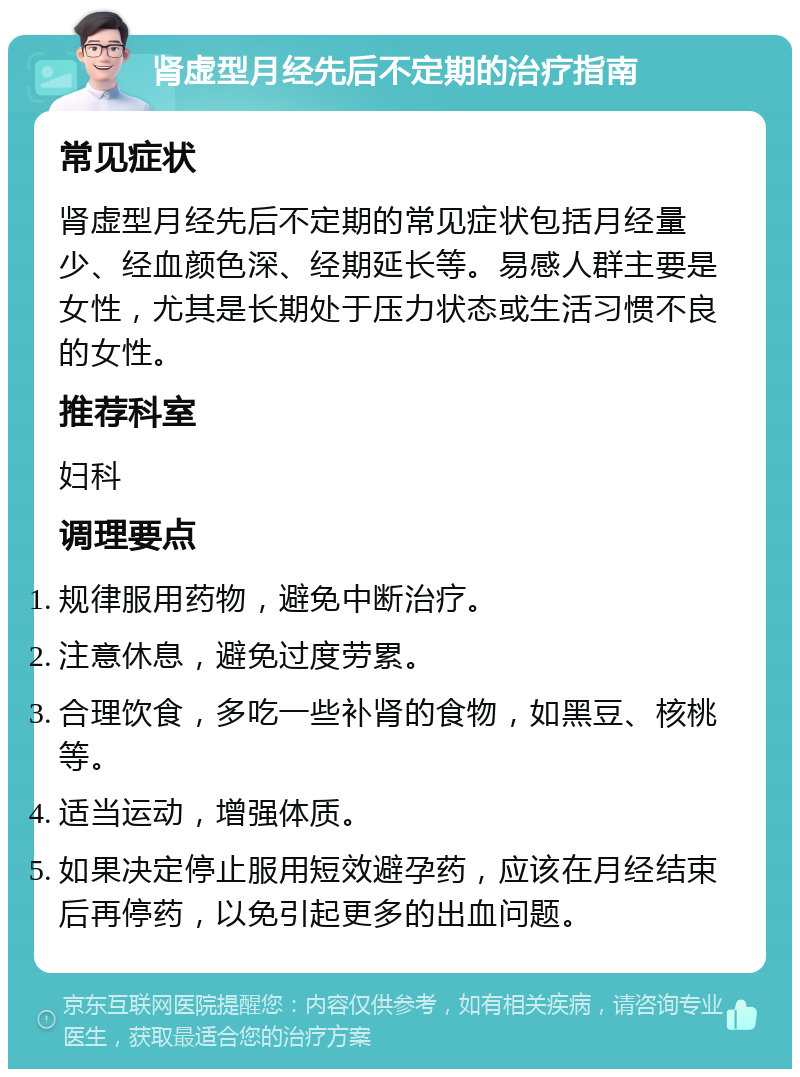 肾虚型月经先后不定期的治疗指南 常见症状 肾虚型月经先后不定期的常见症状包括月经量少、经血颜色深、经期延长等。易感人群主要是女性，尤其是长期处于压力状态或生活习惯不良的女性。 推荐科室 妇科 调理要点 规律服用药物，避免中断治疗。 注意休息，避免过度劳累。 合理饮食，多吃一些补肾的食物，如黑豆、核桃等。 适当运动，增强体质。 如果决定停止服用短效避孕药，应该在月经结束后再停药，以免引起更多的出血问题。