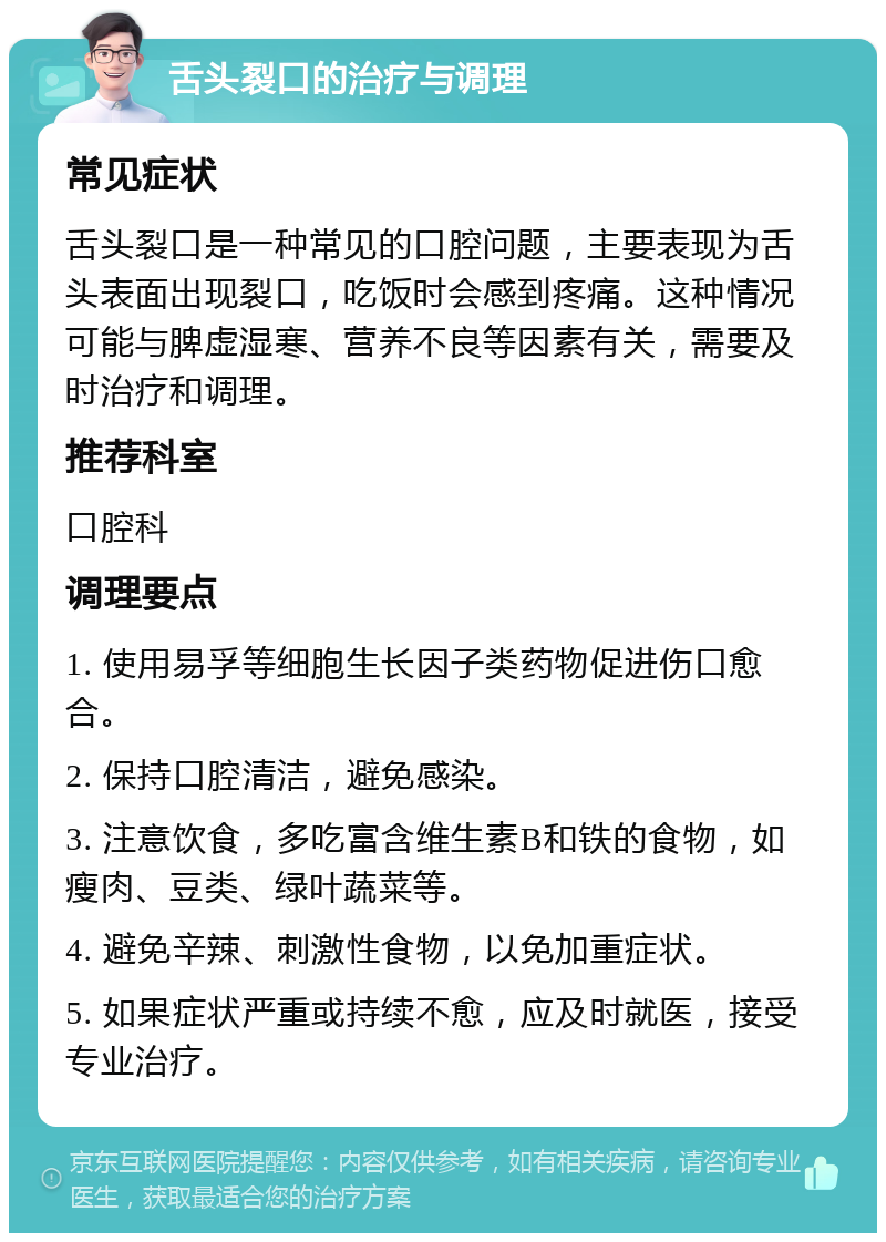 舌头裂口的治疗与调理 常见症状 舌头裂口是一种常见的口腔问题，主要表现为舌头表面出现裂口，吃饭时会感到疼痛。这种情况可能与脾虚湿寒、营养不良等因素有关，需要及时治疗和调理。 推荐科室 口腔科 调理要点 1. 使用易孚等细胞生长因子类药物促进伤口愈合。 2. 保持口腔清洁，避免感染。 3. 注意饮食，多吃富含维生素B和铁的食物，如瘦肉、豆类、绿叶蔬菜等。 4. 避免辛辣、刺激性食物，以免加重症状。 5. 如果症状严重或持续不愈，应及时就医，接受专业治疗。