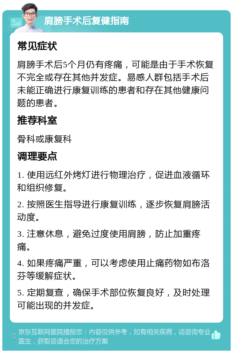 肩膀手术后复健指南 常见症状 肩膀手术后5个月仍有疼痛，可能是由于手术恢复不完全或存在其他并发症。易感人群包括手术后未能正确进行康复训练的患者和存在其他健康问题的患者。 推荐科室 骨科或康复科 调理要点 1. 使用远红外烤灯进行物理治疗，促进血液循环和组织修复。 2. 按照医生指导进行康复训练，逐步恢复肩膀活动度。 3. 注意休息，避免过度使用肩膀，防止加重疼痛。 4. 如果疼痛严重，可以考虑使用止痛药物如布洛芬等缓解症状。 5. 定期复查，确保手术部位恢复良好，及时处理可能出现的并发症。