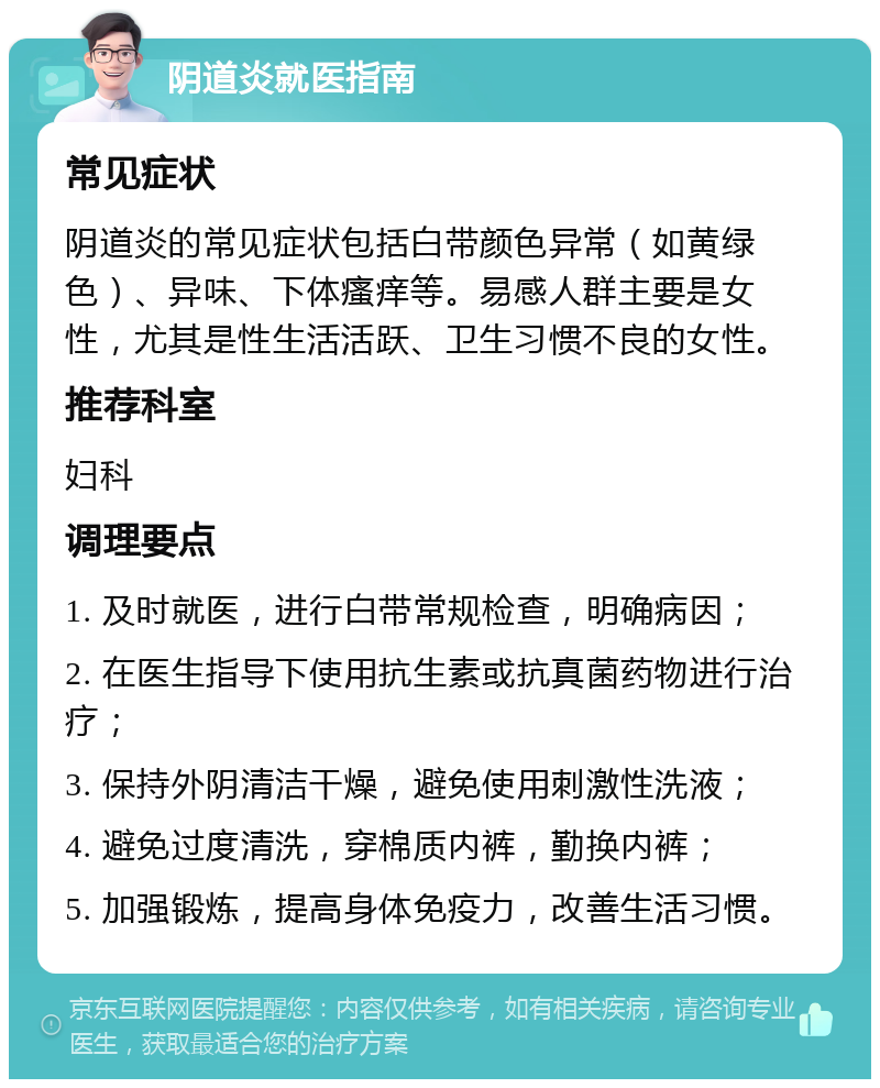 阴道炎就医指南 常见症状 阴道炎的常见症状包括白带颜色异常（如黄绿色）、异味、下体瘙痒等。易感人群主要是女性，尤其是性生活活跃、卫生习惯不良的女性。 推荐科室 妇科 调理要点 1. 及时就医，进行白带常规检查，明确病因； 2. 在医生指导下使用抗生素或抗真菌药物进行治疗； 3. 保持外阴清洁干燥，避免使用刺激性洗液； 4. 避免过度清洗，穿棉质内裤，勤换内裤； 5. 加强锻炼，提高身体免疫力，改善生活习惯。