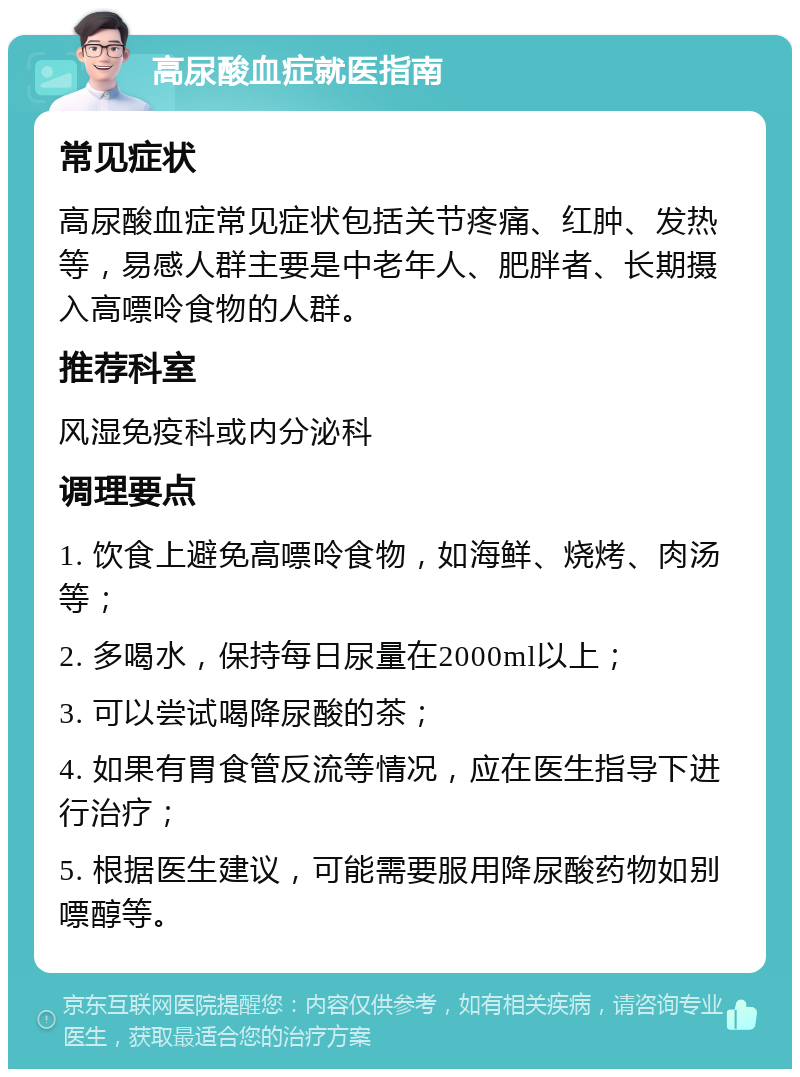 高尿酸血症就医指南 常见症状 高尿酸血症常见症状包括关节疼痛、红肿、发热等，易感人群主要是中老年人、肥胖者、长期摄入高嘌呤食物的人群。 推荐科室 风湿免疫科或内分泌科 调理要点 1. 饮食上避免高嘌呤食物，如海鲜、烧烤、肉汤等； 2. 多喝水，保持每日尿量在2000ml以上； 3. 可以尝试喝降尿酸的茶； 4. 如果有胃食管反流等情况，应在医生指导下进行治疗； 5. 根据医生建议，可能需要服用降尿酸药物如别嘌醇等。