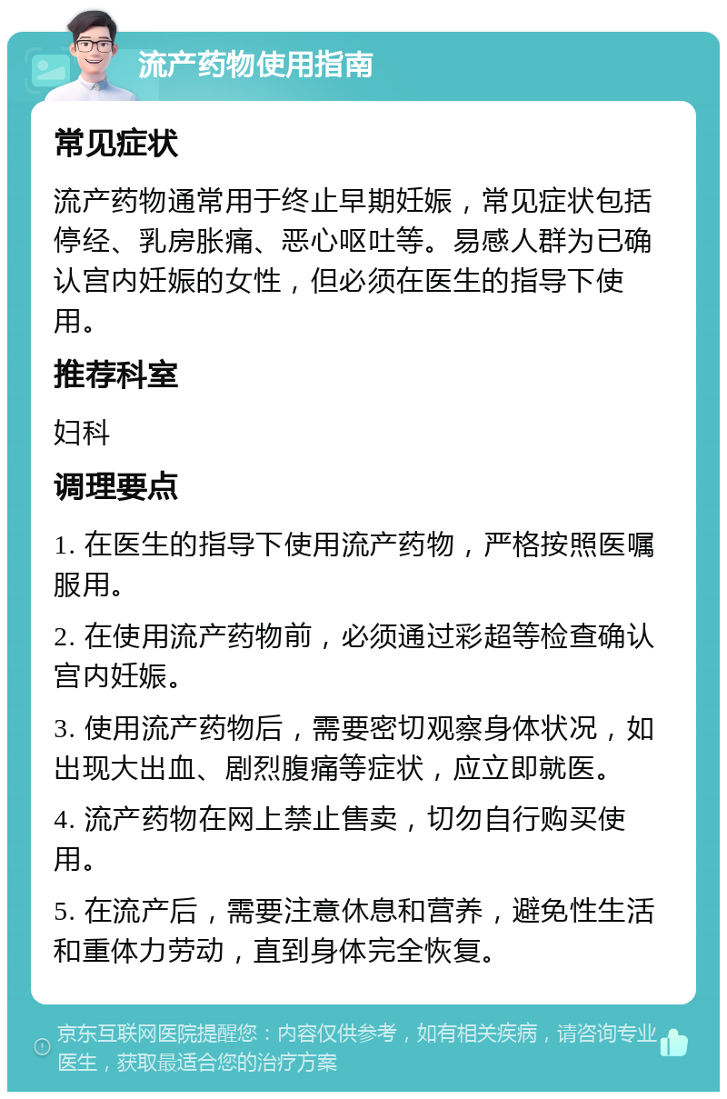 流产药物使用指南 常见症状 流产药物通常用于终止早期妊娠，常见症状包括停经、乳房胀痛、恶心呕吐等。易感人群为已确认宫内妊娠的女性，但必须在医生的指导下使用。 推荐科室 妇科 调理要点 1. 在医生的指导下使用流产药物，严格按照医嘱服用。 2. 在使用流产药物前，必须通过彩超等检查确认宫内妊娠。 3. 使用流产药物后，需要密切观察身体状况，如出现大出血、剧烈腹痛等症状，应立即就医。 4. 流产药物在网上禁止售卖，切勿自行购买使用。 5. 在流产后，需要注意休息和营养，避免性生活和重体力劳动，直到身体完全恢复。