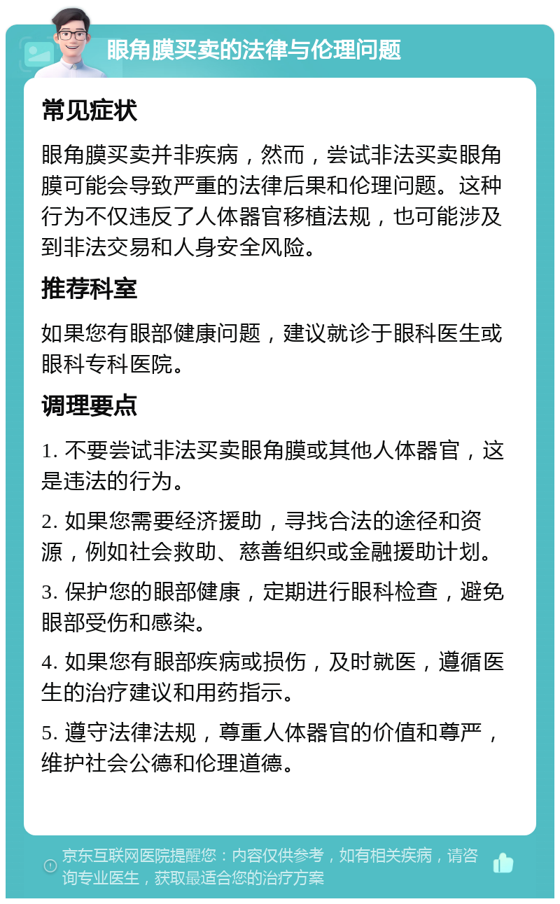 眼角膜买卖的法律与伦理问题 常见症状 眼角膜买卖并非疾病，然而，尝试非法买卖眼角膜可能会导致严重的法律后果和伦理问题。这种行为不仅违反了人体器官移植法规，也可能涉及到非法交易和人身安全风险。 推荐科室 如果您有眼部健康问题，建议就诊于眼科医生或眼科专科医院。 调理要点 1. 不要尝试非法买卖眼角膜或其他人体器官，这是违法的行为。 2. 如果您需要经济援助，寻找合法的途径和资源，例如社会救助、慈善组织或金融援助计划。 3. 保护您的眼部健康，定期进行眼科检查，避免眼部受伤和感染。 4. 如果您有眼部疾病或损伤，及时就医，遵循医生的治疗建议和用药指示。 5. 遵守法律法规，尊重人体器官的价值和尊严，维护社会公德和伦理道德。