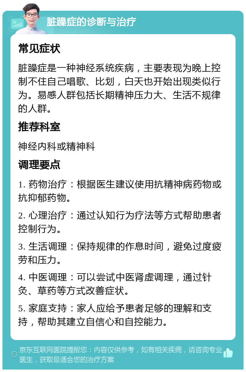 脏躁症的诊断与治疗 常见症状 脏躁症是一种神经系统疾病，主要表现为晚上控制不住自己唱歌、比划，白天也开始出现类似行为。易感人群包括长期精神压力大、生活不规律的人群。 推荐科室 神经内科或精神科 调理要点 1. 药物治疗：根据医生建议使用抗精神病药物或抗抑郁药物。 2. 心理治疗：通过认知行为疗法等方式帮助患者控制行为。 3. 生活调理：保持规律的作息时间，避免过度疲劳和压力。 4. 中医调理：可以尝试中医肾虚调理，通过针灸、草药等方式改善症状。 5. 家庭支持：家人应给予患者足够的理解和支持，帮助其建立自信心和自控能力。