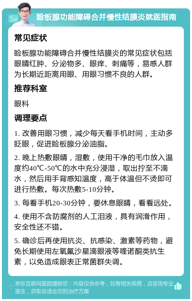 睑板腺功能障碍合并慢性结膜炎就医指南 常见症状 睑板腺功能障碍合并慢性结膜炎的常见症状包括眼睛红肿、分泌物多、眼痒、刺痛等，易感人群为长期近距离用眼、用眼习惯不良的人群。 推荐科室 眼科 调理要点 1. 改善用眼习惯，减少每天看手机时间，主动多眨眼，促进睑板腺分泌油脂。 2. 晚上热敷眼睛，湿敷，使用干净的毛巾放入温度约40℃-50℃的水中充分浸湿，取出拧至不滴水，然后用手背感知温度，高于体温但不烫即可进行热敷。每次热敷5-10分钟。 3. 每看手机20-30分钟，要休息眼睛，看看远处。 4. 使用不含防腐剂的人工泪液，具有润滑作用，安全性还不错。 5. 确诊后再使用抗炎、抗感染、激素等药物，避免长期使用左氧氟沙星滴眼液等喹诺酮类抗生素，以免造成眼表正常菌群失调。