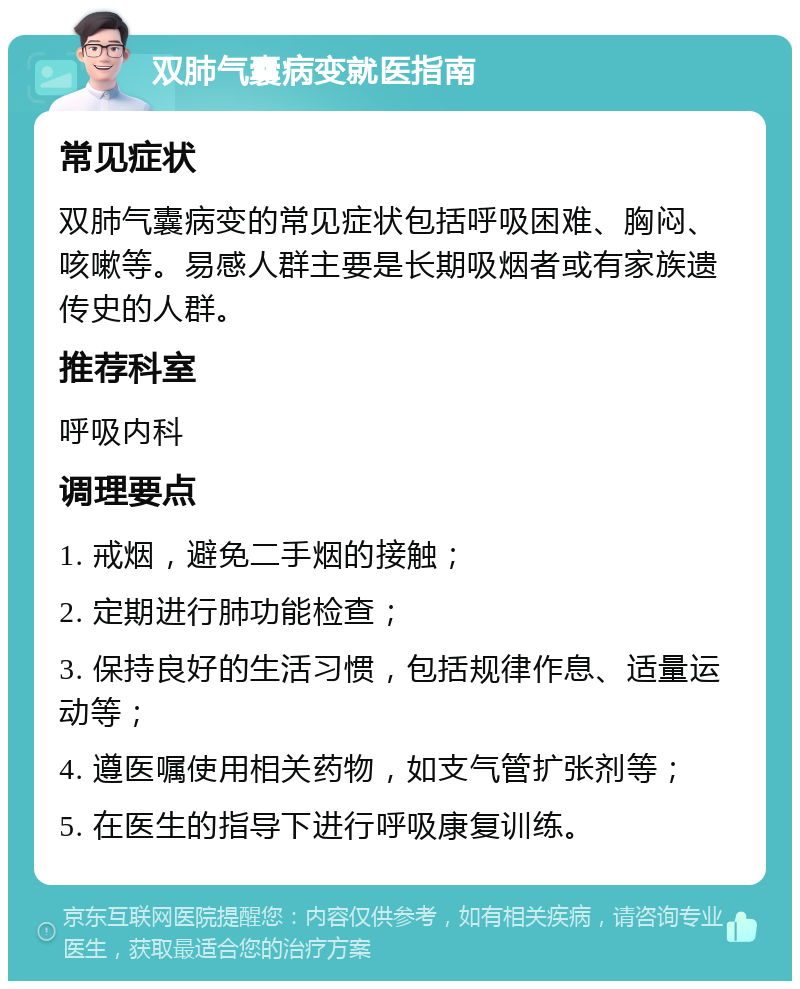 双肺气囊病变就医指南 常见症状 双肺气囊病变的常见症状包括呼吸困难、胸闷、咳嗽等。易感人群主要是长期吸烟者或有家族遗传史的人群。 推荐科室 呼吸内科 调理要点 1. 戒烟，避免二手烟的接触； 2. 定期进行肺功能检查； 3. 保持良好的生活习惯，包括规律作息、适量运动等； 4. 遵医嘱使用相关药物，如支气管扩张剂等； 5. 在医生的指导下进行呼吸康复训练。