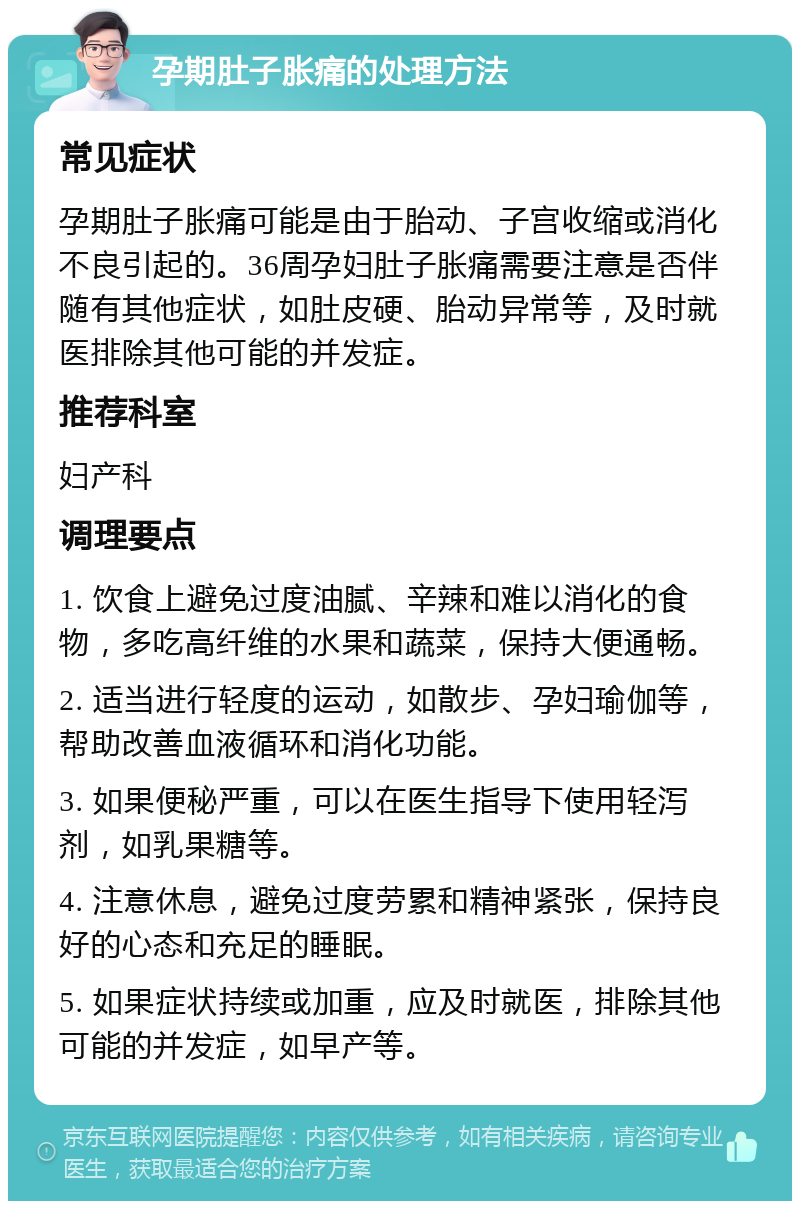 孕期肚子胀痛的处理方法 常见症状 孕期肚子胀痛可能是由于胎动、子宫收缩或消化不良引起的。36周孕妇肚子胀痛需要注意是否伴随有其他症状，如肚皮硬、胎动异常等，及时就医排除其他可能的并发症。 推荐科室 妇产科 调理要点 1. 饮食上避免过度油腻、辛辣和难以消化的食物，多吃高纤维的水果和蔬菜，保持大便通畅。 2. 适当进行轻度的运动，如散步、孕妇瑜伽等，帮助改善血液循环和消化功能。 3. 如果便秘严重，可以在医生指导下使用轻泻剂，如乳果糖等。 4. 注意休息，避免过度劳累和精神紧张，保持良好的心态和充足的睡眠。 5. 如果症状持续或加重，应及时就医，排除其他可能的并发症，如早产等。