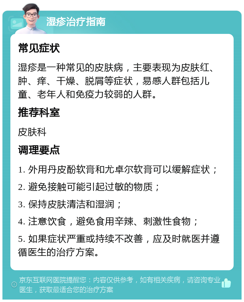 湿疹治疗指南 常见症状 湿疹是一种常见的皮肤病，主要表现为皮肤红、肿、痒、干燥、脱屑等症状，易感人群包括儿童、老年人和免疫力较弱的人群。 推荐科室 皮肤科 调理要点 1. 外用丹皮酚软膏和尤卓尔软膏可以缓解症状； 2. 避免接触可能引起过敏的物质； 3. 保持皮肤清洁和湿润； 4. 注意饮食，避免食用辛辣、刺激性食物； 5. 如果症状严重或持续不改善，应及时就医并遵循医生的治疗方案。